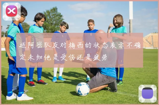 迈阿密队友对梅西的状态表示不确定未知他是受伤还是疲劳