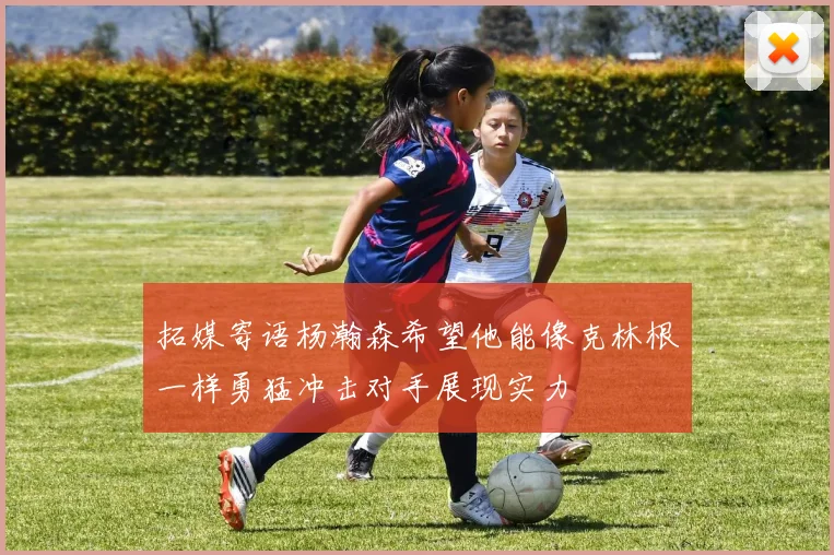 拓媒寄语杨瀚森希望他能像克林根一样勇猛冲击对手展现实力