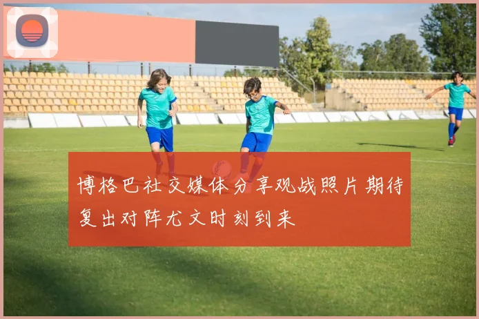 博格巴社交媒体分享观战照片期待复出对阵尤文时刻到来