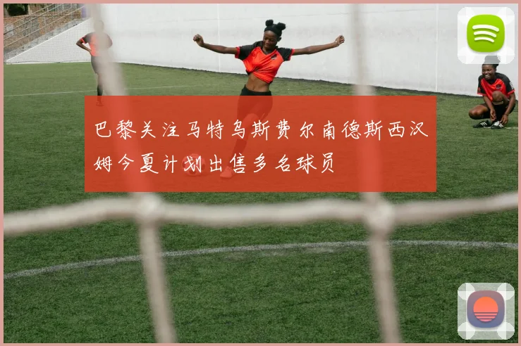 巴黎关注马特乌斯费尔南德斯西汉姆今夏计划出售多名球员