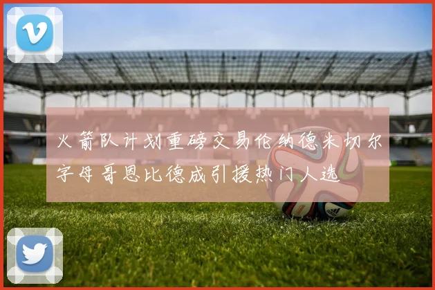 火箭队计划重磅交易伦纳德米切尔字母哥恩比德成引援热门人选