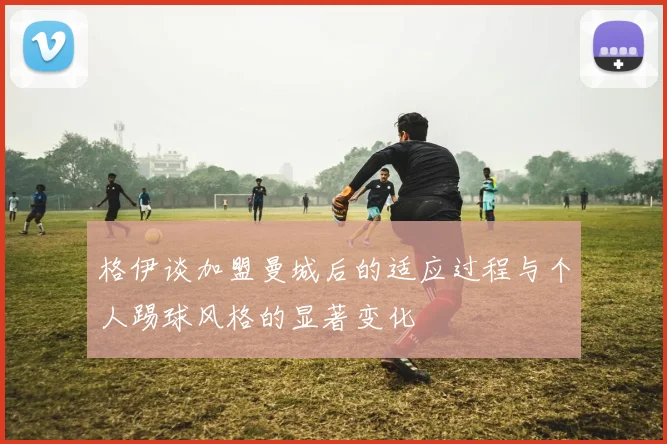 格伊谈加盟曼城后的适应过程与个人踢球风格的显著变化