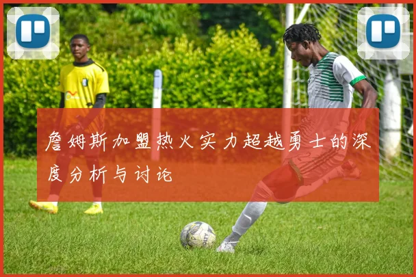 詹姆斯加盟热火实力超越勇士的深度分析与讨论